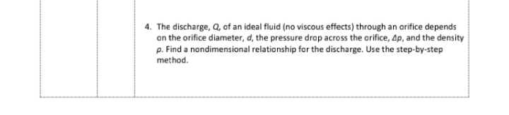 4. The discharge, Q, of an ideal fluid (no viscous effects) through an orifice depends
on the orifice diameter, d, the pressure drop across the arifice, Ap, and the density
p. Find a nondimensional relationship for the discharge. Use the step-by-step
method.
