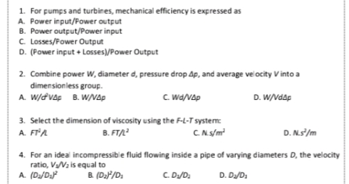 1. For pumps and turbines, mechanical efficiency is expressed as
A. Power input/Power output
B. Power output/Power input
C. Losses/Fower Output
D. (Power input + Losses)/Power Output
2. Combine power W, diameter d, pressure drop Ap, and average ve ocity V into a
dimensionless group.
A. W/d vAp B. W/Ap
C. Wa/Vap
D. W/Vdap
3. Select the dimension of viscosity using the F-L-T system:
B. FT/
A. FTA
C.N.s/m?
D. N.s/m
4. For an ideal incompressible fluid flowing inside a pipe of varying diameters D, the velocity
ratio, V/Vz is equal to
A. (D/D:J²
B (D2F/D:
C. D/D:
D. D/D:

