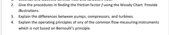 2. Give the procedures in finding the friction factor f using the Moody Chart. Provide
illustrations.
3. Explain the differences between pumps, compressors, and turbines.
4. Explain the operating principles of any of the common flow measuring instruments
which is not based on Bernoulli's principle.
