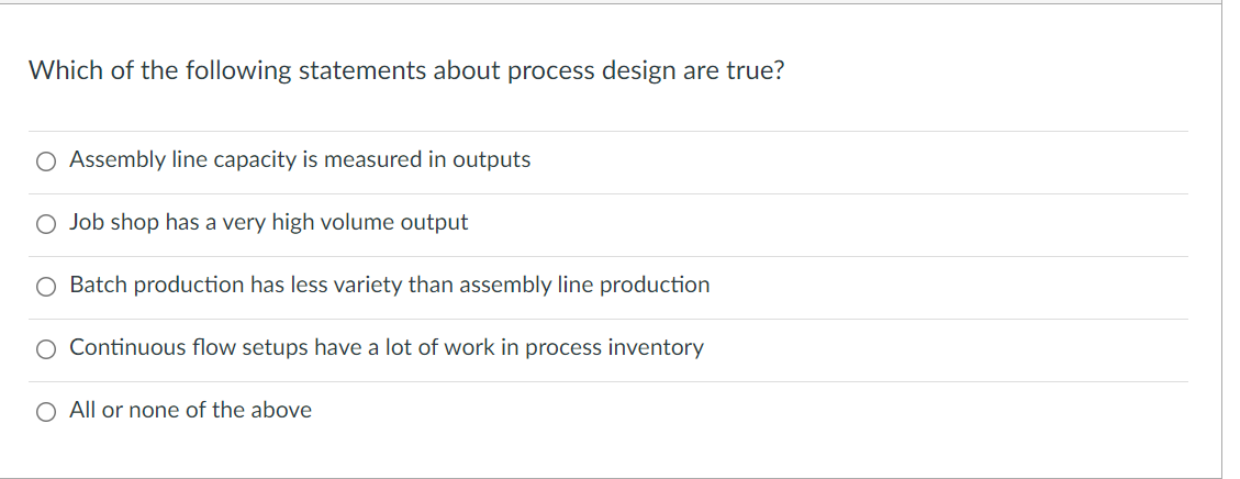 Which of the following statements about process design are true?
O Assembly line capacity is measured in outputs
O Job shop has a very high volume output
O Batch production has less variety than assembly line production
O Continuous flow setups have a lot of work in process inventory
O All or none of the above