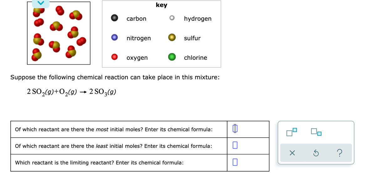 key
carbon
hydrogen
nitrogen
sulfur
охудen
chlorine
Suppose the following chemical reaction can take place in this mixture:
2 SO,(9)+O2(9) → 2 SO3(9)
Of which reactant are there the most initial moles? Enter its chemical formula:
Of which reactant are there the least initial moles? Enter its chemical formula:
Which reactant is the limiting reactant? Enter its chemical formula:
