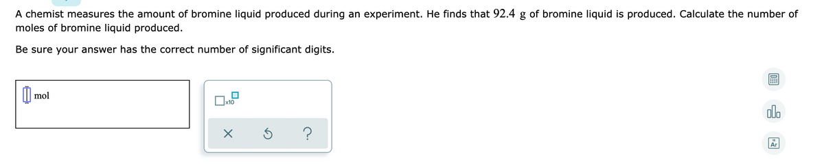 A chemist measures the amount of bromine liquid produced during an experiment. He finds that 92.4 g of bromine liquid is produced. Calculate the number of
moles of bromine liquid produced.
Be sure your answer has the correct number of significant digits.
mol
x10
alo
Ar
