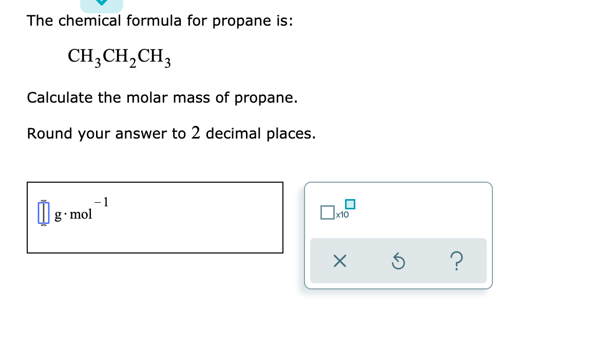 The chemical formula for propane is:
CH3CH,CH3
Calculate the molar mass of propane.
Round your answer to 2 decimal places.
- 1
M g- mol

