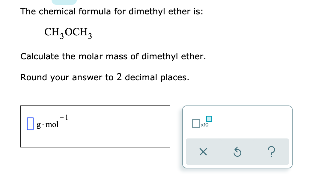 The chemical formula for dimethyl ether is:
CH;OCH3
Calculate the molar mass of dimethyl ether.
Round your answer to 2 decimal places.
1
x10
|g.mol
