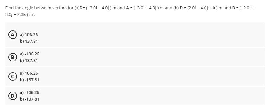 Find the angle between vectors for (a)D= (-3.0i – 4.0j ) m and A = (-3.0i + 4.0j ) m and (b) D = (2.0i – 4.0j + k ) m and B = (-2.0i +
3.0j + 2.0k ) m.
A a) 106.26
b) 137.81
a) -106.26
(B
b) 137.81
a) 106.26
b) -137.81
a) -106.26
b) -137.81
