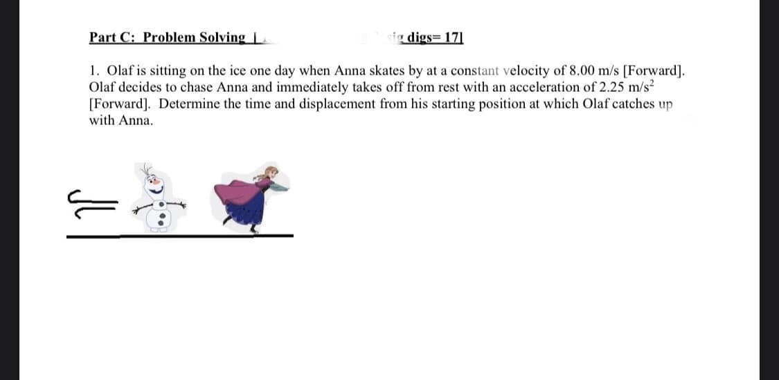 Part C: Problem Solving L
ig digs= 17]
1. Olaf is sitting on the ice one day when Anna skates by at a constant velocity of 8.00 m/s [Forward].
Olaf decides to chase Anna and immediately takes off from rest with an acceleration of 2.25 m/s²
[Forward]. Determine the time and displacement from his starting position at which Olaf catches up
with Anna.
