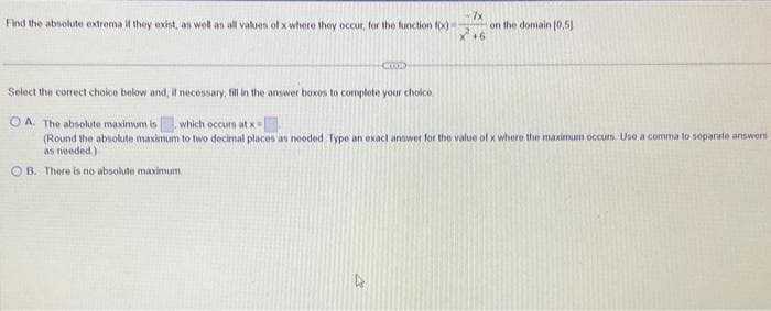 Find the absolute extrema if they exist, as well as all values of x where they occur, for the function f(x)
COOD
·7x
+6
on the domain (0,5)
Select the correct choice below and, if necessary, fill in the answer boxes to complete your choice
OA. The absolute maximum in which occurs at x =
(Round the absolute maximum to two decimal places as needed. Type an exact answer for the value of x where the maximum occurs. Use a comma to separate answers
as needed)
OB. There is no absolute maximum