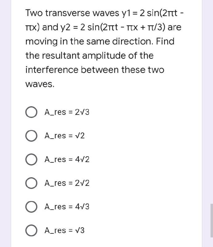 Two transverse waves y1 = 2 sin(2tt -
TTX) and y2 = 2 sin(2Tt - TIX + T/3) are
moving in the same direction. Find
the resultant amplitude of the
interference between these two
waves.
A_res = 2v3
O A_res = v2
A_res = 4V2
O A_res = 2/2
O A_res = 4V3
O A_res = V3
