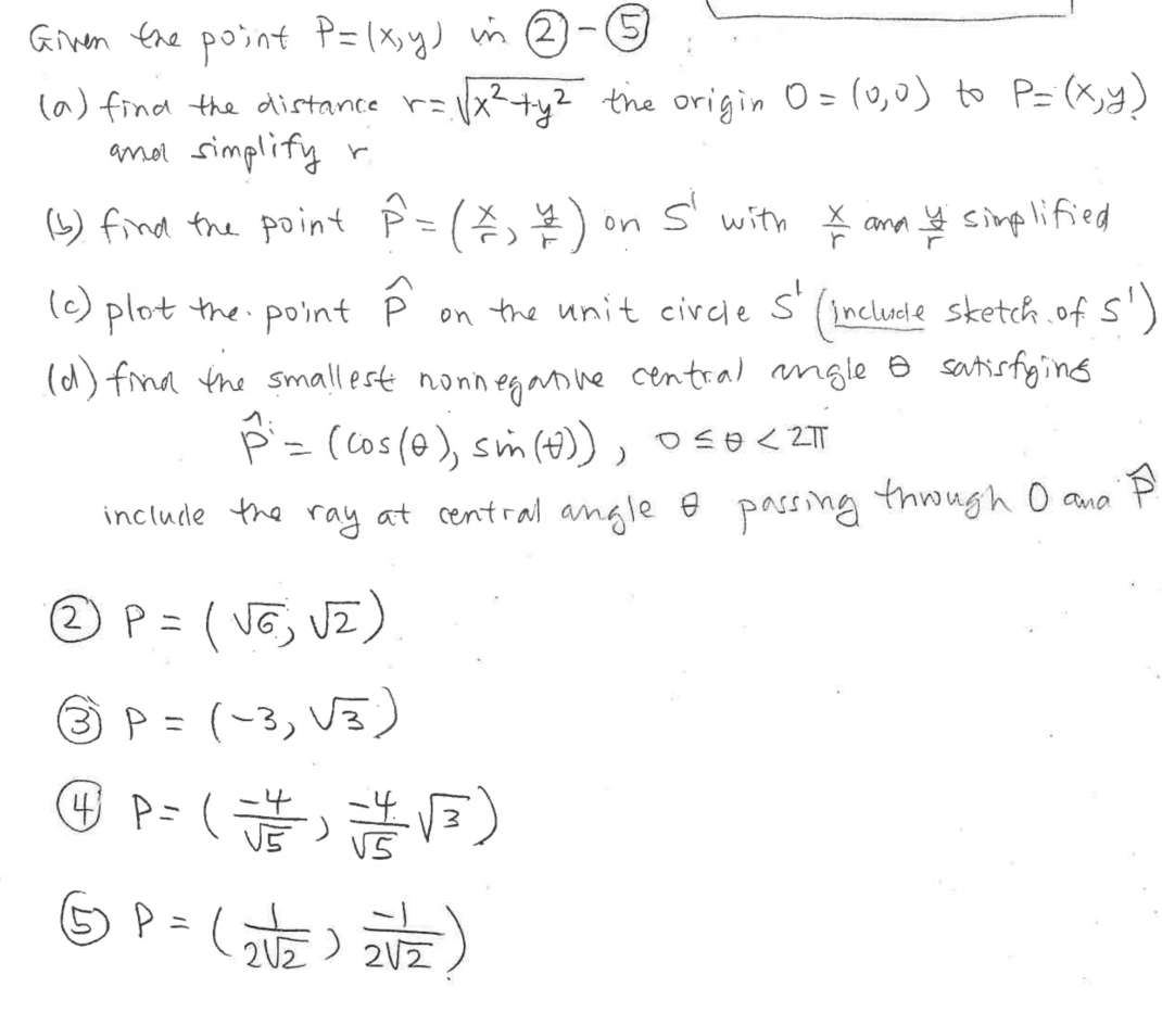 Ginen the point P=(x,y) m 2 -5
la) find the distance r=x²+y2 the origin O = (0,0) to P= (x,y)
anor simplify r
(9) find the point P=()
on s' with * ann simplified
(c) plot the point
s'
incluele sketch.ofs')
(d) find the smallest nonneganne central ngle e satisfyins
on the unit circle
p=(cos(@), sm (4)), oso<2TT
include the ray at central angle e passing thwugh O ano
® P= ( VG, VZ )
ニ
3P =(-3, V3)
(নট) 202
%3D
2U2
