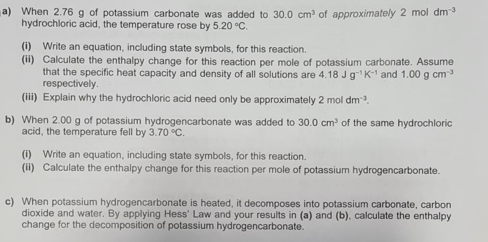 a) When 2.76 g of potassium carbonate was added to 30.0 cm³ of approximately 2 mol dm-3
hydrochloric acid, the temperature rose by 5.20 °C.
(i) Write an equation, including state symbols, for this reaction.
(ii) Calculate the enthalpy change for this reaction per mole of potassium carbonate. Assume
that the specific heat capacity and density of all solutions are 4.18 J g-1K-1 and 1.00 g cm3
respectively.
(iii) Explain why the hydrochloric acid need only be approximately 2 mol dm-3.
b) When 2.00 g of potassium hydrogencarbonate was added to 30.0 cm3 of the same hydrochloric
acid, the temperature fell by 3.70 °C.
(i) Write an equation, including state symbols, for this reaction.
(ii) Calculate the enthalpy change for this reaction per mole of potassium hydrogencarbonate.
c) When potassium hydrogencarbonate is heated, it decomposes into potassium carbonate, carbon
dioxide and water. By applying Hess' Law and your results in (a) and (b), calculate the enthalpy
change for the decomposition of potassium hydrogencarbonate.
