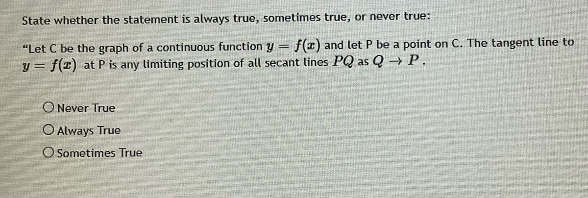 State whether the statement is always true, sometimes true, or never true:
"Let C be the graph of a continuous function y =
f(z) and let P be a point on C. The tangent line to
y = f(x) at P is any limiting position of all secant lines PQ as Q P.
O Never True
O Always True
O Sometimes True
