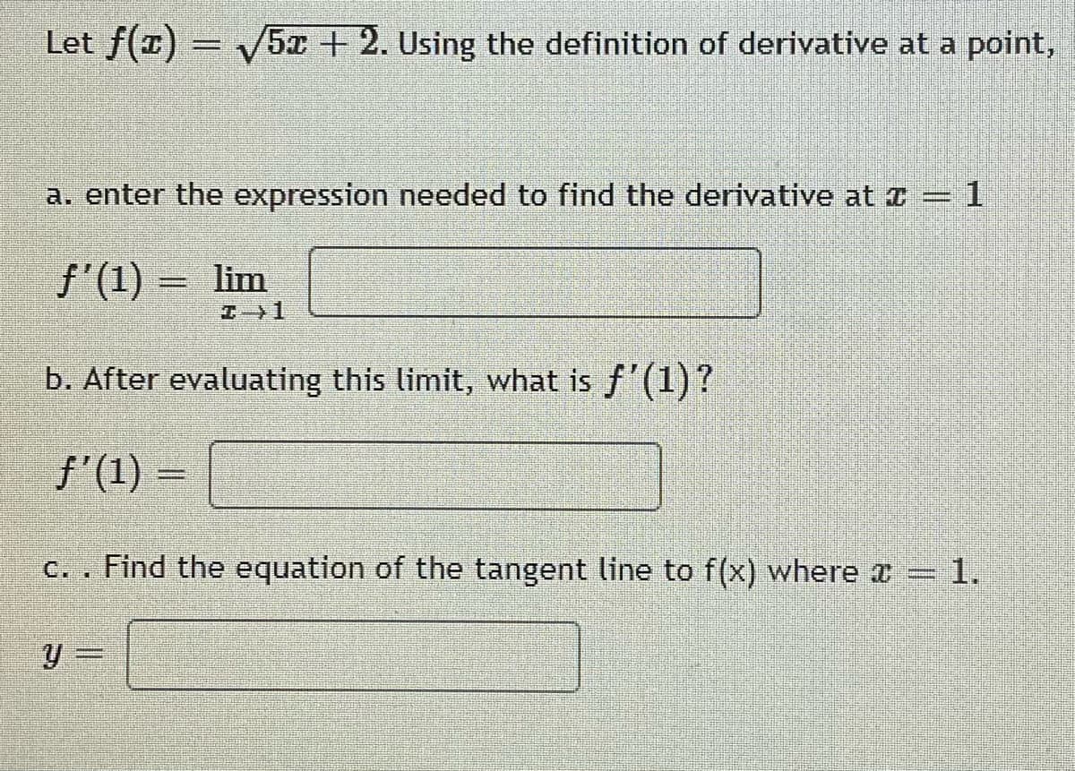 Let f(1) = v5x +2. Using the definition of derivative at a point,
a. enter the expression needed to find the derivative at z = 1
f'(1) =
lim
エ}1
b. After evaluating this limit, what is f'(1)?
f'(1) =
Find the equation of the tangent line to f(x) where a = 1.
C. .
