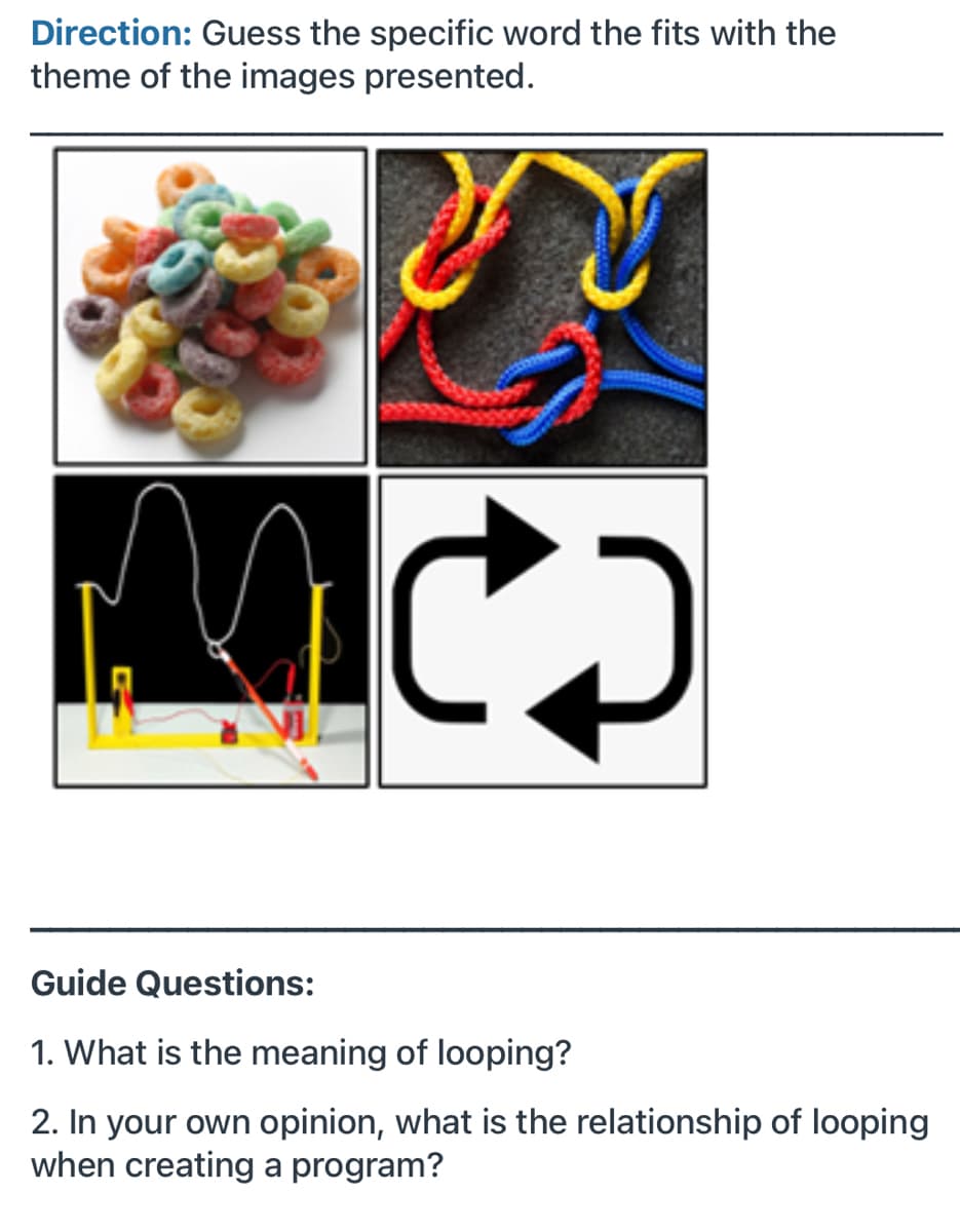 Direction: Guess the specific word the fits with the
theme of the images presented.
Guide Questions:
1. What is the meaning of looping?
2. In your own opinion, what is the relationship of looping
when creating a program?
