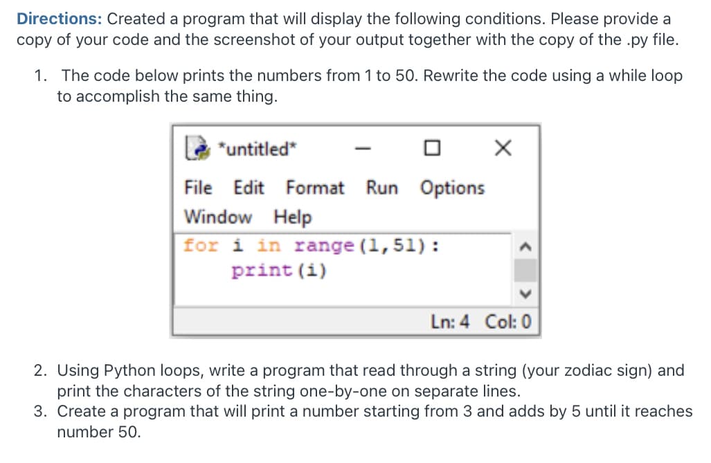 Directions: Created a program that will display the following conditions. Please provide a
copy of your code and the screenshot of your output together with the copy of the .py file.
1. The code below prints the numbers from 1 to 50. Rewrite the code using a while loop
to accomplish the same thing.
*untitled*
-
File
Edit Format Run Options
Window Help
for i in range (1,51):
print (i)
Ln: 4 Col: 0
2. Using Python loops, write a program that read through a string (your zodiac sign) and
print the characters of the string one-by-one on separate lines.
3. Create a program that will print a number starting from 3 and adds by 5 until it reaches
number 50.
