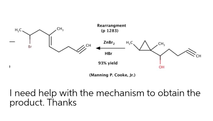 Rearrangment
(р 1283)
H,C,
CH,
ZnBr,
H,C
CH,
Br
CH
HBr
CH
93% yield
он
(Manning P. Cooke, Jr.)
I need help with the mechanism to obtain the
product. Thanks
