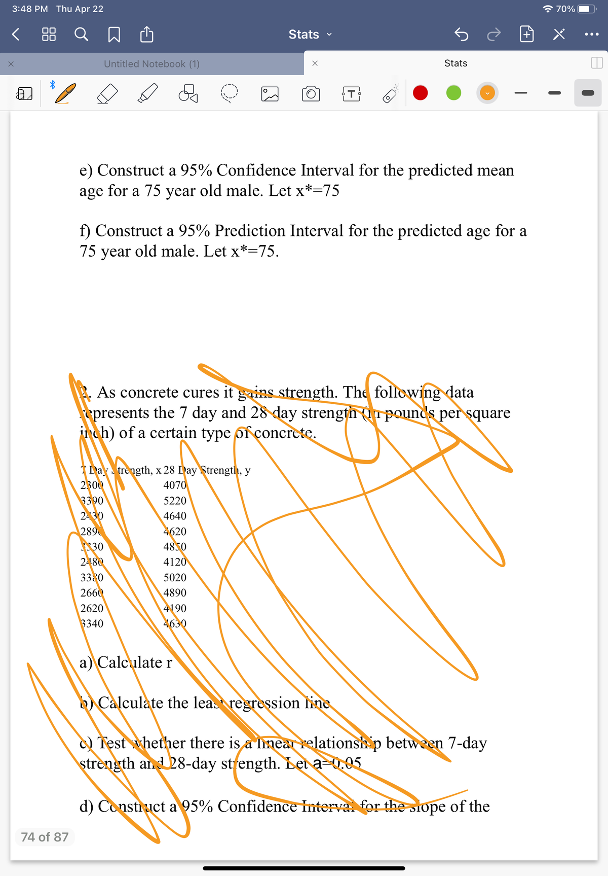 3:48 PM Thu Apr 22
全70%
く Q 口
Stats
•..
Untitled Notebook (1)
Stats
e) Construct a 95% Confidence Interval for the predicted mean
age for a 75 year old male. Let x*=75
f) Construct a 95% Prediction Interval for the predicted age for a
75 year old male. Let x*=75.
2. As concrete cures it gains strength. The following data
spresents the 7 day and 28 day strength (in pounds per square
jnch) of a certain type of çoncrete.
Day trength, x 28 Day Strength, y
2300
3390
2-30
289
3330
2480
4070
5220
4640
4620
4850
4120
3320
5020
2660
4890
2620
4190
3340
4630
a) Calculate r
b) Calculate the least regression line
) Test whether there is a linear relationsh p between 7-day
strength and 28-day strength. Let a-0.05
d) Constiuct a 95% Confidence Interva for the siope of the
74 of 87
