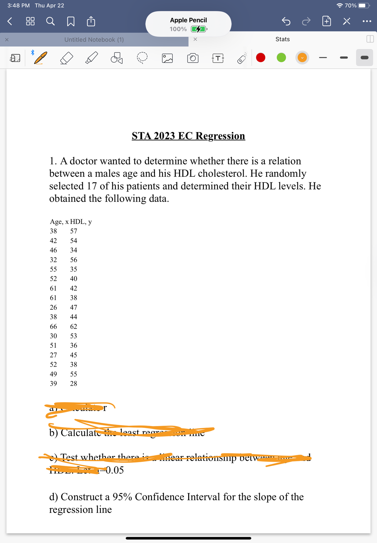 3:48 PM Thu Apr 22
全70%
く Q 口
Apple Pencil
•..
100%
Untitled Notebook (1)
Stats
STA 2023 EC Regression
1. A doctor wanted to determine whether there is a relation
between a males age and his HDL cholesterol. He randomly
selected 17 of his patients and determined their HDL levels. He
obtained the following data.
Age, x HDL, y
38
57
42
54
46
34
32
56
55
35
52
40
61
42
61
38
26
47
38
44
66
62
30
53
51
36
27
45
52
38
49
55
39
28
b) Calculatc least rear~.
Test whether there :.
s ear relationsnp vetwa -
-0.05
d) Construct a 95% Confidence Interval for the slope of the
regression line
