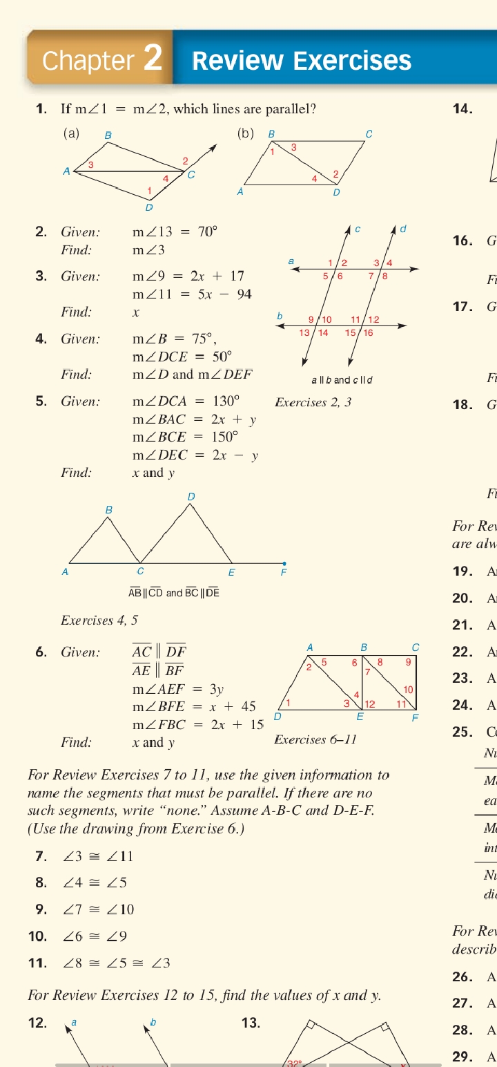 Chapter 2 Review Exercises
1. If m21 = m22, which lines are parallel?
14.
(a)
(b)
3
4
2. Given:
m213 = 70°
16. G
Find:
m23
3/4
3. Given:
m29 = 2x + 17
5/6
7/8
FE
mZ11 = 5x – 94
17. G
Find:
х
9/10
13 /14
11/12
15/16
4. Given:
mZB = 75°.
MZDCE = 50°
Find:
mZD and mZDEF
a ll b and c ||d
Fa
5. Given:
mZDCA = 130°
Exercises 2, 3
18. G
M2BAC %3 2х + y
mZBCE = 150°
MZDEC = 2x – y
x and y
Find:
D.
FE
For Rev
are alw-
A
19. Ar
AB ||CD and BC ||DE
20. Ar
Exe rcises 4, 5
21. A
6. Given:
AC || DF
22. A
6.
AE BF
23. A
MZAEF = 3y
10
MZBFE = x + 45
12
11
24. A
MZFBC = 2x + 15
25. Co
Find:
x and y
Exercises 6-11
NL
For Review Exercises 7 to 11, use the given information to
name the segments that must be parallel. If there are no
su ch segments, write “none." Assume A-B-C and D-E-F.
(Use the drawing from Exercise 6.)
M.
ea
Me
int
7. 23 = L11
Nu
8.
24 쓸 25
die
9.
27 쓸 Z10
For Re
10. 26 = Z9
describ
11.
28 쓴 25 쓸 23
26. A
For Review Exercises 12 to 15, find the values of x and y.
27. A
12.
13.
28. A
29. A
32
