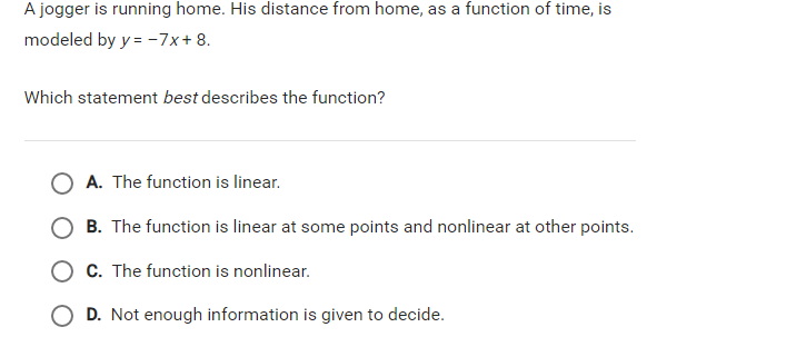 A jogger is running home. His distance from home, as a function of time, is
modeled by y = -7x+ 8.
Which statement best describes the function?
O A. The function is linear.
B. The function is linear at some points and nonlinear at other points.
O c. The function is nonlinear.
O D. Not enough information is given to decide.
