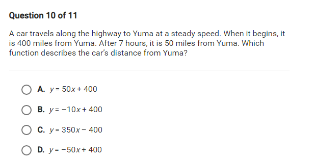 Question 10 of 11
A car travels along the highway to Yuma at a steady speed. When it begins, it
is 400 miles from Yuma. After 7 hours, it is 50 miles from Yuma. Which
function describes the car's distance from Yuma?
A. y = 50x + 400
В. у%3 -10х+ 400
О С. у%3 350х- 400
D. y = -50x + 400
