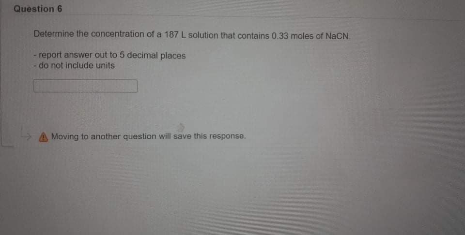 Question 6
Determine the concentration of a 187 L solution that contains 0.33 moles of NaCN.
- report answer out to 5 decimal places
- do not include units
A Moving to another question will save this response.
