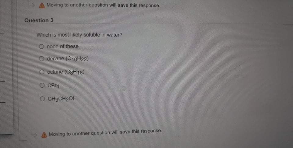 A Moving to another question will save this response.
Question 3
Which is most likely soluble in water?
O none of these
O decane (C10H22)
octane (C8H18)
O CBI4
O CH3CH2OH
A Moving to another question will save this response.
