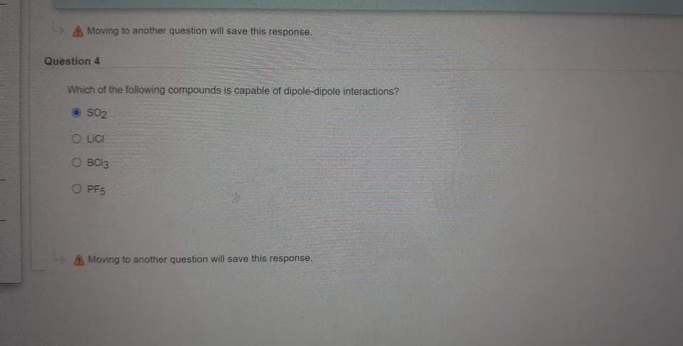 A Moving to another question will save this response.
Question 4
Which of the following compounds is capable of dipole-dipole interactions?
SO2
O LICI
O BCI3
O PF5
A Moving to another question will save this response.
