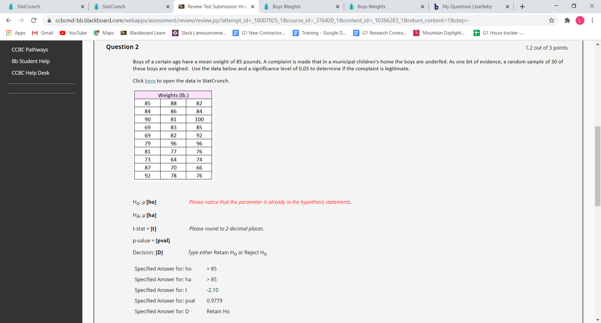 ii StatCrunch
di StatCrunch
Bb Review Test Submission: Hon x
I Boys Weights
il Boys Weights
b My Questions | bartleby
A ccbcmd-bb.blackboard.com/webapps/assessment/review/review.jsp?attempt_id=_18007925_1&course_id=_376420_1&content_id=_10366283_1&return_content=1&step=
E Apps M Gmail
A Maps
Bb Blackboard Learn
Slack | announceme...
G1 New Contractor...
G1 Research Contra..
L Mountain Daylight..
+ G1 Hours tracker -..
YouTube
Training - Google D.
ССВС Pathways
Question 2
1.2 out of 3 points
Bb Student Help
Boys of a certain age have a mean weight of 85 pounds. A complaint is made that in a municipal children's home the boys are underfed. As one bit of evidence, a random sample of 30 of
these boys are weighed. Use the data below and a significance level of 0.05 to determine if the complaint is legitimate.
ССВС Help Desk
Click here to open the data in StatCrunch.
Weights (Ib.)
85
88
82
84
86
84
90
81
100
69
83
85
69
82
92
79
96
96
81
77
76
73
64
74
87
70
66
92
78
76
Ho: H [ho]
Please notice that the parameter is already in the hypothesis statements.
HA: H [ha]
t-stat = [t]
Please round to 2 decimal places.
p-value = [pval]
Decision: [D]
Type either Retain Ho or Reject Ho
Specified Answer for: ho
= 85
Specified Answer for: ha
> 85
Specified Answer for: t
-2.10
Specified Answer for: pval
0.9779
Specified Answer for: D
Retain Ho
