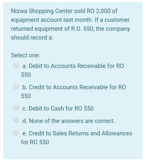 Nizwa Shopping Center sold RO 2,000 of
equipment account last month. If a customer
returned equipment of R.O. 550, the company
should record a:
Select one:
a. Debit to Accounts Receivable for RO
550
b. Credit to Accounts Receivable for RO
550
c. Debit to Cash for RO 550
d. None of the answers are correct.
e. Credit to Sales Returns and Allowances
for RO 550
