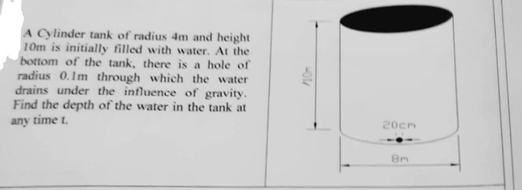 A Cylinder tank of radius 4m and height
10m is initially filled with water. At the
bottom of the tank, there is a hole of
radius 0.1m through which the water
drains under the influence of gravity.
Find the depth of the water in the tank at
any time t.
20cm
8m