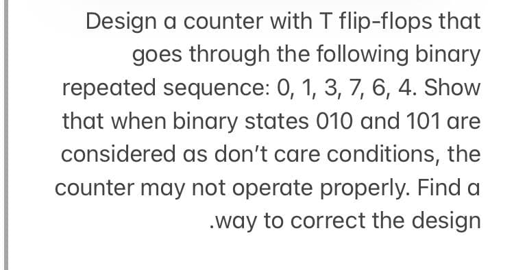 Design a counter with T flip-flops that
goes through the following binary
repeated sequence: 0, 1, 3, 7, 6, 4. Show
that when binary states 010 and 101 are
considered as don't care conditions, the
counter may not operate properly. Find a
.way to correct the design