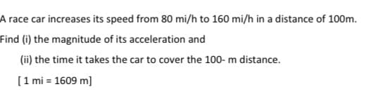 A race car increases its speed from 80 mi/h to 160 mi/h in a distance of 100m.
Find (i) the magnitude of its acceleration and
(ii) the time it takes the car to cover the 100- m distance.
[1 mi = 1609 m]
