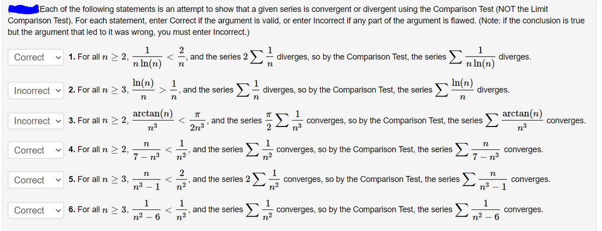 Each of the following statements is an attempt to show that a given series is convergent or divergent using the Comparison Test (NOT the Limit
Comparison Test). For each statement, enter Correct if the argument is valid, or enter Incorrect if any part of the argument is flawed. (Note: if the conclusion is true
but the argument that led to it was wrong, you must enter Incorrect.)
1
1. For all n > 2,
s= diverges, so by the Comparison Test, the series 2a In(2).
1
diverges.
Correct
and the series 2
n In(n)
n
In(n)
Incorrect v 2. For all n > 3,
1
and the series
>- diverges, so by the Comparison Test, the series
Σ
In(n)
diverges.
n
n
n
arctan(n)
arctan(n)
Incorrect v 3. For all n > 2,
and the series
2
converges, so by the Comparison Test, the series >
converges.
n³
2n3
n³
n3
1
and the series
n2
n
4. For all n > 2,
7
Σ
n2
Correct
converges, so by the Comparison Test, the series >
converges.
n3
7 - n3
n
5. For all n > 3,
n³
and the series 2
n2
converges, so by the Comparison Test, the series )
n2
Correct
n3
converges.
1
1
1
6. For all n > 3,
n2
1
and the series
n2
1
1
> converges, so by the Comparison Test, the series )
n²
Correct
converges.
6
n2
>
