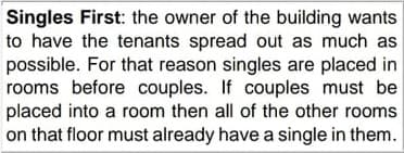 Singles First: the owner of the building wants
to have the tenants spread out as much as
possible. For that reason singles are placed in
rooms before couples. If couples must be
placed into a room then all of the other rooms
on that floor must already have a single in them.
