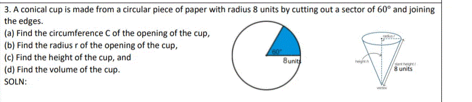 3. A conical cup is made from a circular piece of paper with radius 8 units by cutting out a sector of 60° and joining
the edges.
(a) Find the circumference C of the opening of the cup,
(b) Find the radius r of the opening of the cup,
(c) Find the height of the cup, and
(d) Find the volume of the cup.
racus
8 units
height h
slant hegh
8 units
SOLN:
vertek
