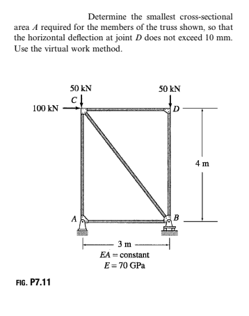 Determine the smallest cross-sectional
area A required for the members of the truss shown, so that
the horizontal deflection at joint D does not exceed 10 mm.
Use the virtual work method.
50 kN
50 kN
100 kN
4 m
A
B
3 m
EA = constant
E= 70 GPa
FIG. P7.11
