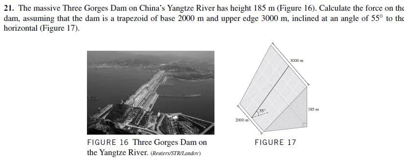 21. The massive Three Gorges Dam on China's Yangtze River has height 185 m (Figure 16). Calculate the force on the
dam, assuming that the dam is a trapezoid of base 2000 m and upper edge 3000 m, inclined at an angle of 55° to the
horizontal (Figure 17).
3000 m
185 m
2000 m
FIGURE 16 Three Gorges Dam on
the Yangtze River. (Reuters/STR/Landov)
FIGURE 17

