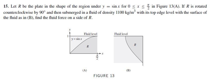 15. Let R be the plate in the shape of the region under y = sin x for 0 < x < in Figure 13(A). If R is rotated
counterclockwise by 90° and then submerged in a fluid of density 1100 kg/m with its top edge level with the surface of
the fluid as in (B), find the fluid force on a side of R.
Fluid level
Fluid level
y= sin x
(B)
(A)
FIGURE 13
