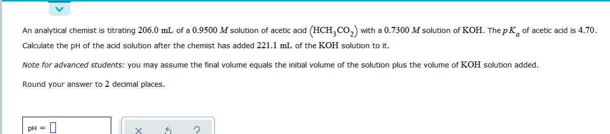 An analytical chemist is titrating 206.0 mL of a 0.9500 M solution of acetic acid (HCH,CO,)
with a 0.7300 M solution of KOH. The p K, of acetic acid is 4.70.
Calculate the pH of the acid solution after the chemist has added 221.1 mL of the KOH solution to it.
Note for advanced students: you may assume the final volume equals the initial volume of the solution plus the volume of KOH solution added.
Round your answer to 2 decimal places.
pH = 0
