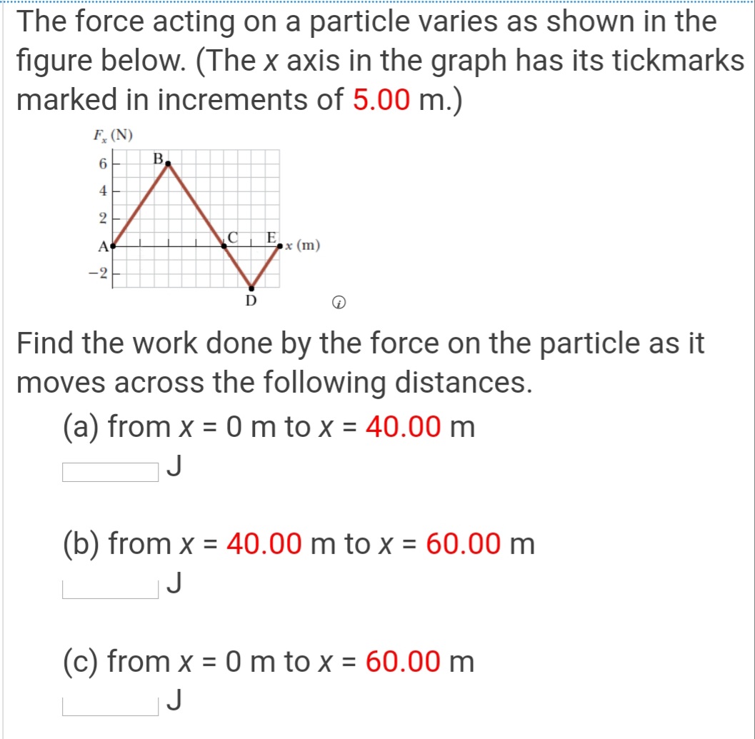 The force acting on a particle varies as shown in the
figure below. (The x axis in the graph has its tickmarks
marked in increments of 5.00 m.)
F, (N)
6
B.
4
A
C
E
х (m)
-2
D
Find the work done by the force on the particle as it
moves across the following distances.
(a) from x = 0 m to x = 40.00 m
%3D
J
(b) from x = 40.00 m to x = 60.00 m
|J
(c) from x = 0 m to x = 60.00 m
J
