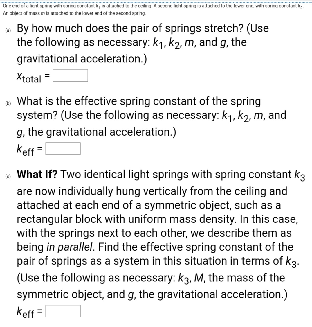 ****..
*****......
...*******
...............
One end of a light spring with spring constant k, is attached to the ceiling. A second light spring is attached to the lower end, with spring constant k,.
An object of mass m is attached to the lower end of the second spring.
() By how much does the pair of springs stretch? (Use
the following as necessary: k1, k2, m, and g, the
gravitational acceleration.)
Xtotal
%3D
m) What is the effective spring constant of the spring
system? (Use the following as necessary: k1, k2, m, and
g, the gravitational acceleration.)
Keff
What If? Two identical light springs with spring constant k3
(c)
are now individually hung vertically from the ceiling and
attached at each end of a symmetric object, such as a
rectangular block with uniform mass density. In this case,
with the springs next to each other, we describe them as
being in parallel. Find the effective spring constant of the
pair of springs as a system in this situation in terms of k3.
(Use the following as necessary: k3, M, the mass of the
symmetric object, and g, the gravitational acceleration.)
Keff =
