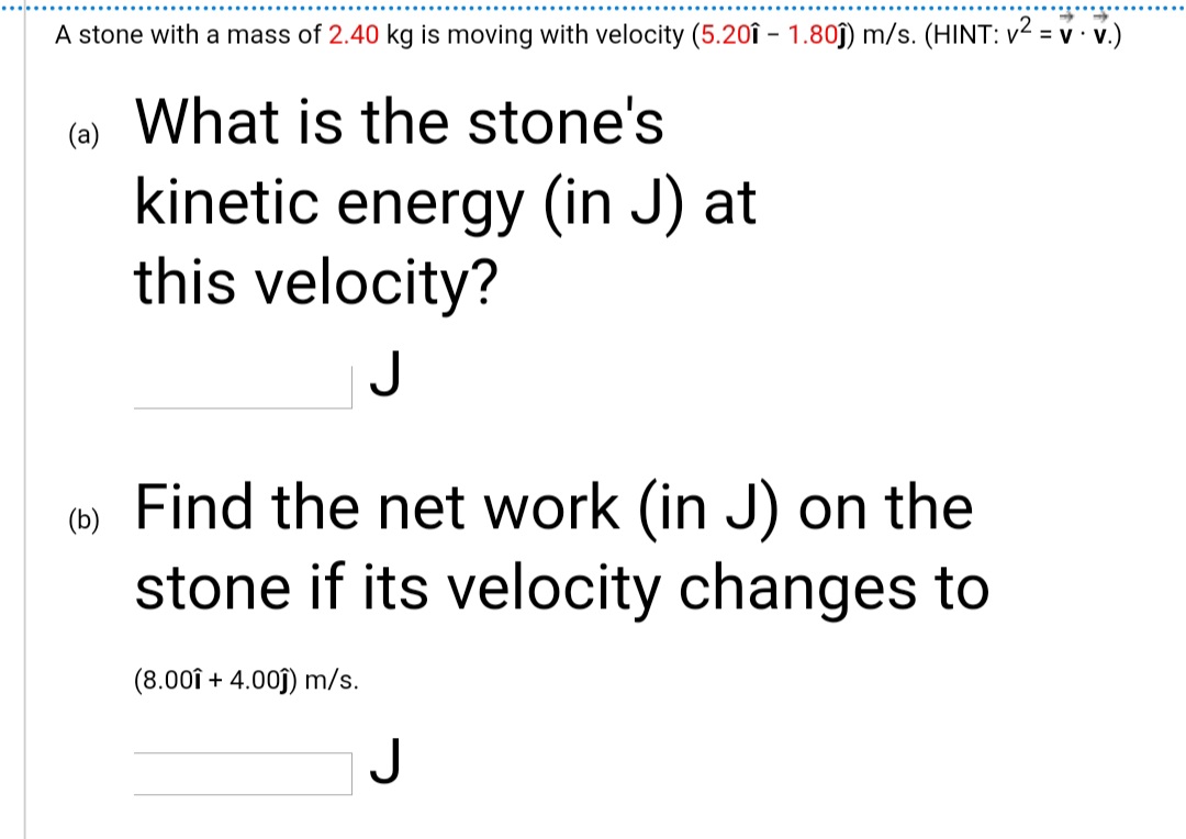 A stone with a mass of 2.40 kg is moving with velocity (5.20î – 1.80ĵ) m/s. (HINT: v2 = v · v.)
() What is the stone's
kinetic energy (in J) at
this velocity?
Find the net work (in J) on the
stone if its velocity changes to
(b)
(8.00î + 4.00j) m/s.
J
