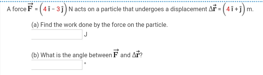 A force
F = (4î-3j)N acts on a particle that undergoes a displacement Ar = (4 î +j) m.
%3D
(a) Find the work done by the force on the particle.
(b) What is the angle between F and Ar?
