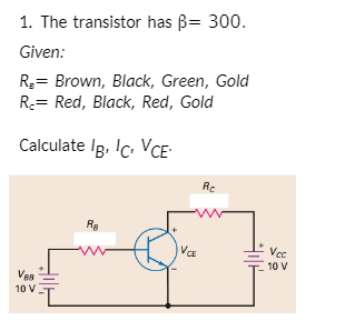 1. The transistor has B= 300.
Given:
R3= Brown, Black, Green, Gold
R= Red, Black, Red, Gold
Calculate Ig. Ic. VCE-
Rc
Ra
VCE
Vec
10 V
10 V
