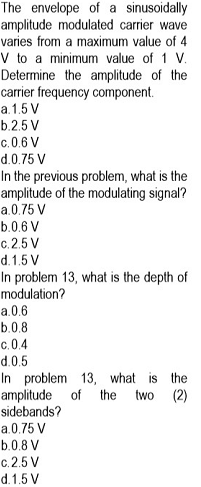 The envelope of a sinusoidally
amplitude modulated carrier wave
varies from a maximum value of 4
V to a minimum value of 1 V.
Determine the amplitude of the
carrier frequency component.
a.1.5 V
b.2.5 V
c. 0.6 V
d.0.75 V
In the previous problem, what is the
amplitude of the modulating signal?
a.0.75 V
b.0.6 V
c. 2.5 V
d.1.5 V
In problem 13, what is the depth of
modulation?
a.0.6
b.0.8
c. 0.4
d.0.5
In problem 13, what is the
amplitude of the
sidebands?
two
(2)
a.0.75 V
b.0.8 V
c.2.5 V
d.1.5 V
