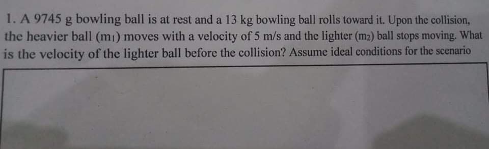 1. A 9745 g bowling ball is at rest and a 13 kg bowling ball rolls toward it. Upon the collision,
the heavier ball (m1) moves with a velocity of 5 m/s and the lighter (m2) ball stops moving. What
is the velocity of the lighter ball before the collision? Assume ideal conditions for the scenario

