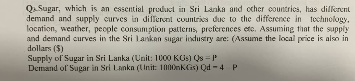 Q3.Sugar, which is an essential product in Sri Lanka and other countries, has different
demand and supply curves in different countries due to the difference in technology,
location, weather, people consumption patterns, preferences etc. Assuming that the supply
and demand curves in the Sri Lankan sugar industry are: (Assume the local price is also in
dollars ($)
Supply of Sugar in Sri Lanka (Unit: 1000 KGs) Qs = P
Demand of Sugar in Sri Lanka (Unit: 1000nKGs) Qd = 4 – P
