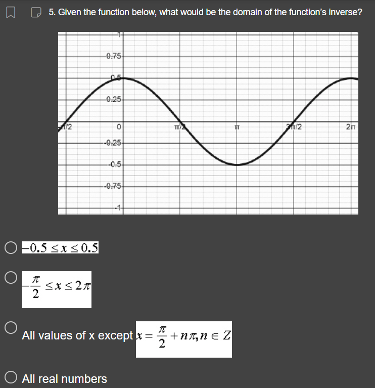 O
5. Given the function below, what would be the domain of the function's inverse?
1/2
-0.5 ≤x≤0.5
T ≤x≤2A
2
-0.75
201
-0.25
0
--0-25-
-0,5-
--0-75-
O All real numbers
All values of x except x =
TC
TT/2
+nл, n = Z
TT
211/2
211