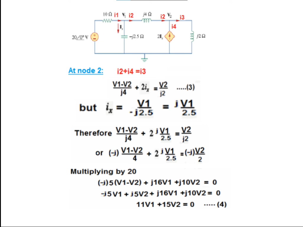 10A i1 V i2
i2 2
13
ww
14
20/0º V
-12.5 A
21,
At node 2:
i2+i4 =i3
V1-V2
+ 2i, = V2 .(3)
j4
....
j2
but i =
V1
= jV1
2.5
%3D
-j2.5
Therefore V1V2 + 2 =
V2
j2
%3D
j4
or (-j) V1-V2
2 V1 =(-1)V2
2.5
2
Multiplying by 20
(-j)5 (V1-V2) + j16V1 +j10V2 = 0
-j5V1 + J5V2+ ]16V1 +j10V2 = 0
· (4)
11V1 +15V2 = 0
.....
