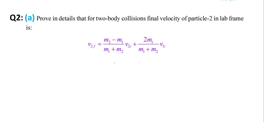 Q2: (a) Prove in details that for two-body collisions final velocity of particle-2 in lab frame
is:
т, — т
V2f
т + т,
2m,
+
Vi
т + т,
